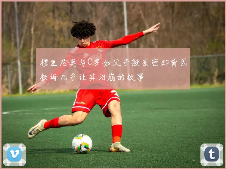 穆里尼奥与C罗如父子般亲密却曾因教诲几乎让其泪崩的故事