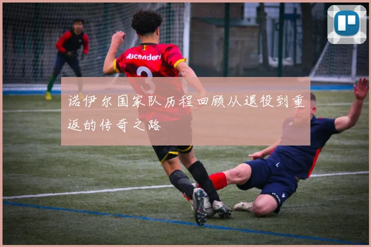诺伊尔国家队历程回顾从退役到重返的传奇之路