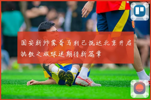 国安新帅蒙哥马利已抵达北京开启执教之旅球迷期待新篇章