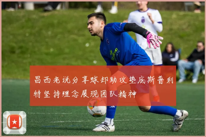昌西老说分享球却助攻垫底斯普利特坚持理念展现团队精神
