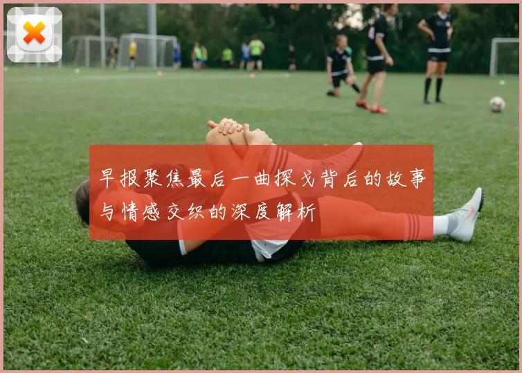 早报聚焦最后一曲探戈背后的故事与情感交织的深度解析