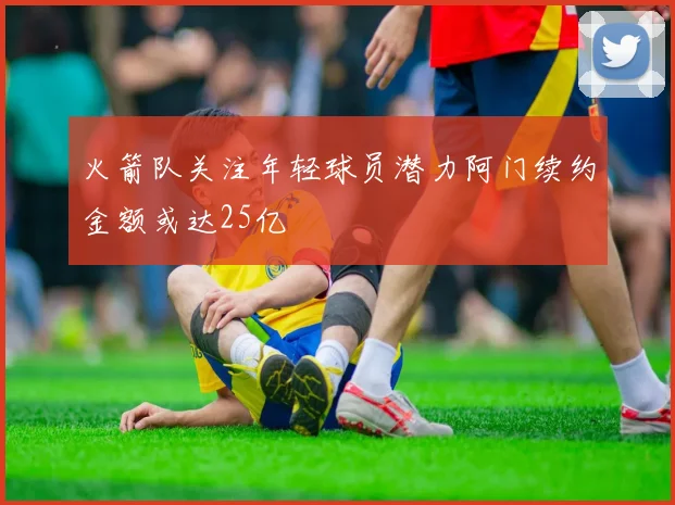 火箭队关注年轻球员潜力阿门续约金额或达25亿
