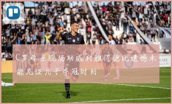 C罗母亲现场助威利雅得德比遗憾未能见证儿子夺冠时刻