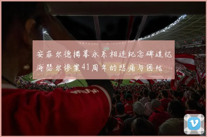 安菲尔德揭幕永系相连纪念碑追忆海瑟尔惨案41周年的悲痛与团结