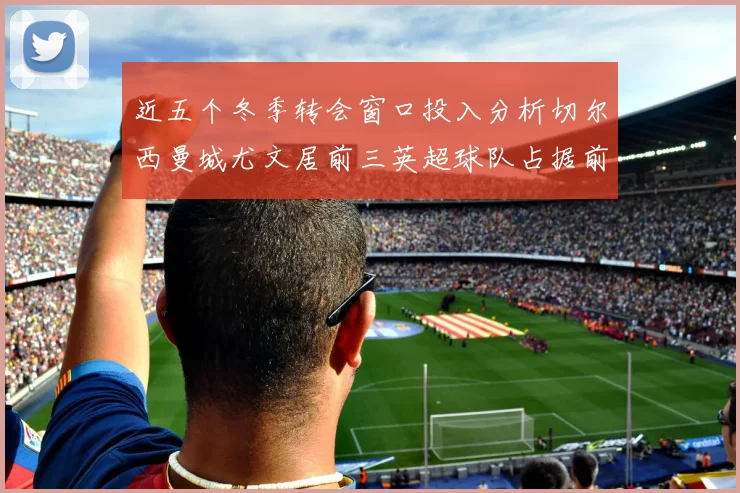 近五个冬季转会窗口投入分析切尔西曼城尤文居前三英超球队占据前十五名中的七席