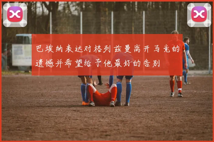 巴埃纳表达对格列兹曼离开马竞的遗憾并希望给予他最好的告别