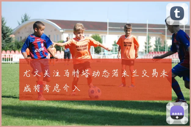 尤文关注马特塔动态若米兰交易未成将考虑介入