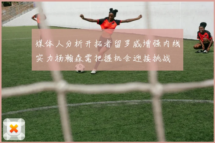 媒体人分析开拓者留罗威增强内线实力杨瀚森需把握机会迎接挑战