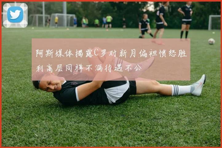 阿斯媒体揭露C罗对新月偏袒愤怒胜利高层同样不满待遇不公