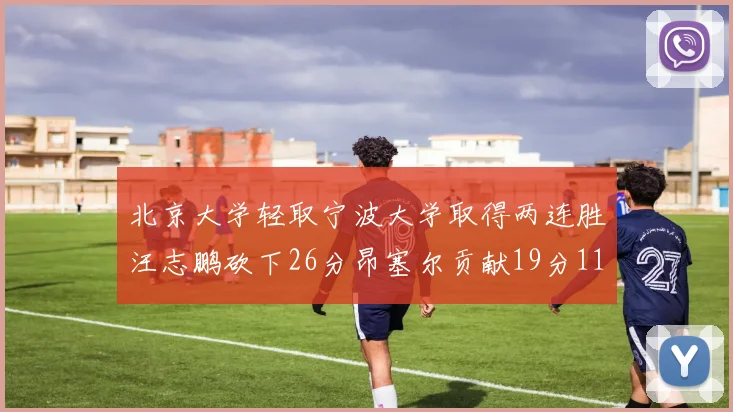 北京大学轻取宁波大学取得两连胜汪志鹏砍下26分昂塞尔贡献19分11篮板5助攻